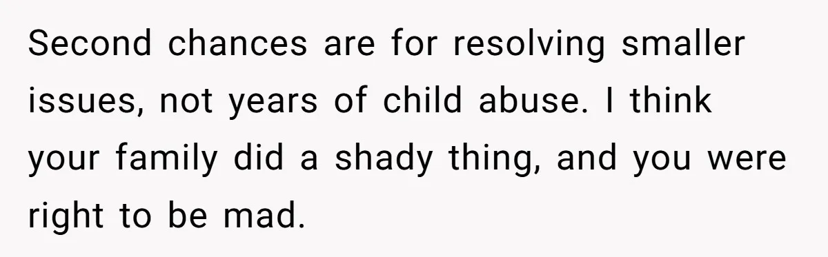 Second chances are for resolving smaller issues, not years of child abuse. I think your family did a shady thing, and you were right to be mad.