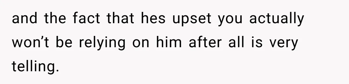 and the fact that hes upset you actually won’t be relying on him after all is very telling.