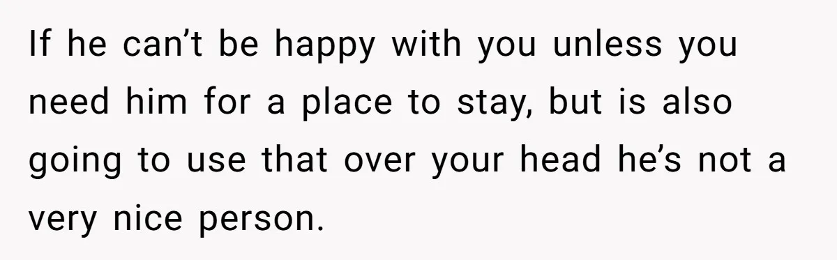 If he can’t be happy with you unless you need him for a place to stay, but is also going to use that over your head he’s not a very...