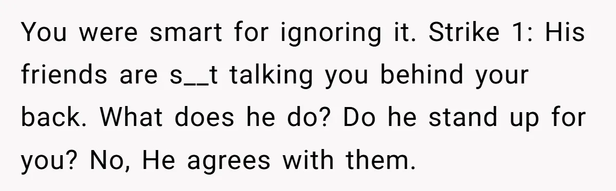 You were smart for ignoring it. Strike 1: His friends are s__t talking you behind your back. What does he do? Do he stand up for you? No, He agrees...