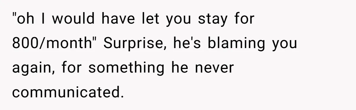 "oh I would have let you stay for 800/month" Surprise, he's blaming you again, for something he never communicated.