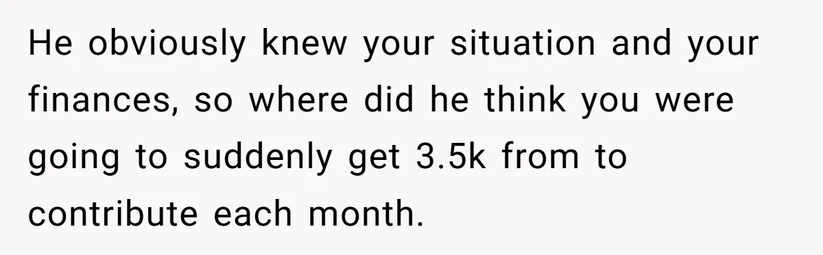 He obviously knew your situation and your finances, so where did he think you were going to suddenly get 3.5k from to contribute each month.