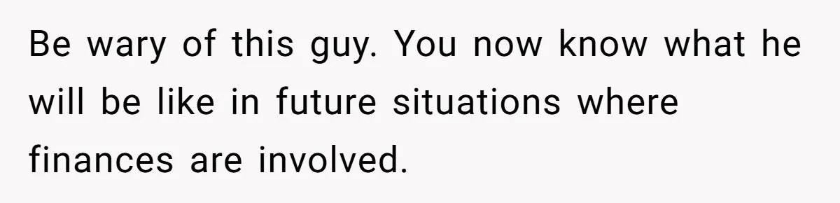 Be wary of this guy. You now know what he will be like in future situations where finances are involved.