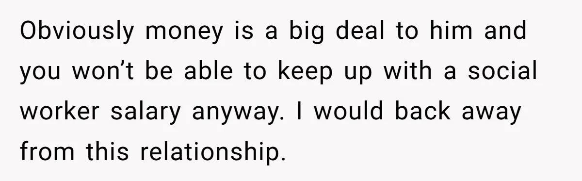 Obviously money is a big deal to him and you won’t be able to keep up with a social worker salary anyway. I would back away from this relationship.