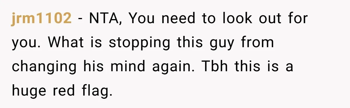 jrm1102 − NTA, You need to look out for you. What is stopping this guy from changing his mind again. Tbh this is a huge red flag.