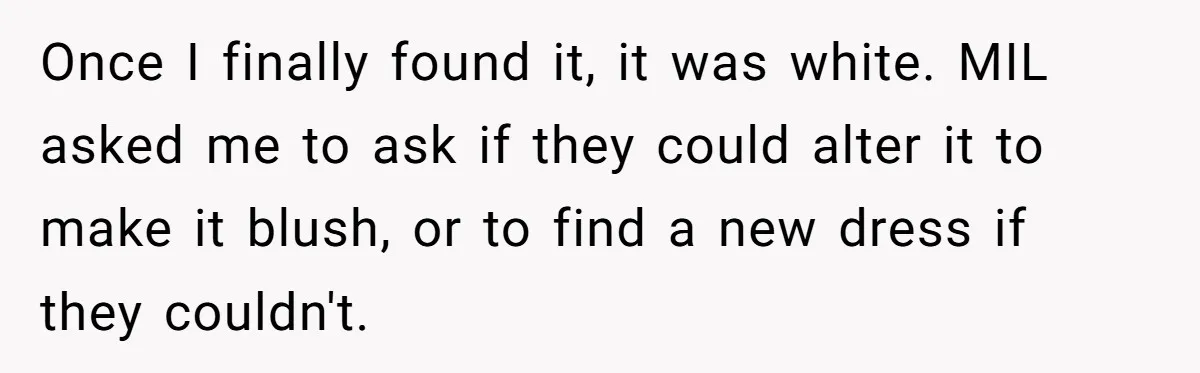 Once I finally found it, it was white. MIL asked me to ask if they could alter it to make it blush, or to find a new dress if they...