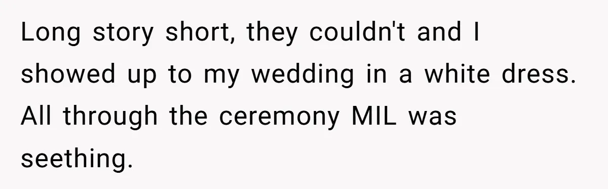 Long story short, they couldn't and I showed up to my wedding in a white dress. All through the ceremony MIL was seething.