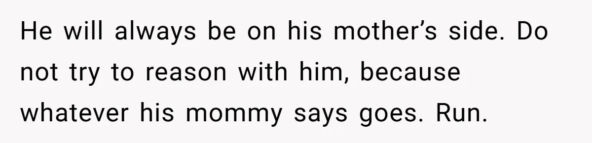 He will always be on his mother’s side. Do not try to reason with him, because whatever his mommy says goes. Run.