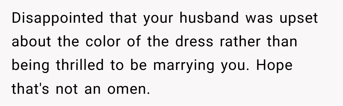 Disappointed that your husband was upset about the color of the dress rather than being thrilled to be marrying you. Hope that's not an omen.