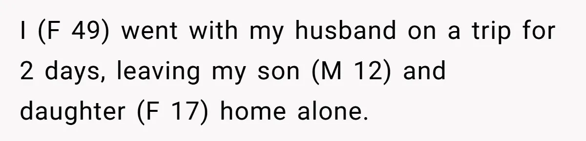 I (F 49) went with my husband on a trip for 2 days, leaving my son (M 12) and daughter (F 17) home alone.