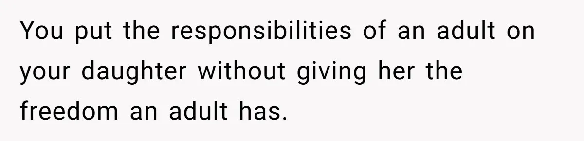 You put the responsibilities of an adult on your daughter without giving her the freedom an adult has.