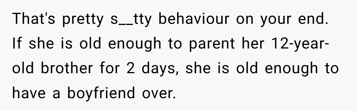 That's pretty s__tty behaviour on your end. If she is old enough to parent her 12-year-old brother for 2 days, she is old enough to have a boyfriend over.