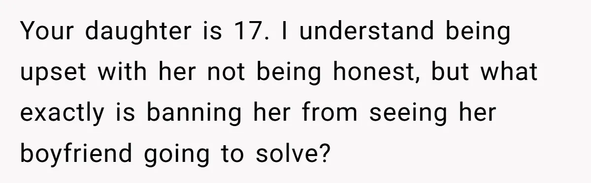 Your daughter is 17. I understand being upset with her not being honest, but what exactly is banning her from seeing her boyfriend going to solve?