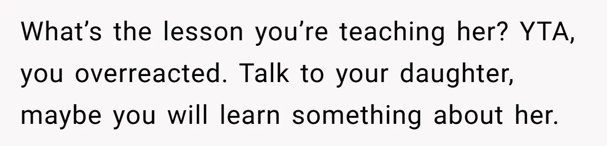 What’s the lesson you’re teaching her? YTA, you overreacted. Talk to your daughter, maybe you will learn something about her.