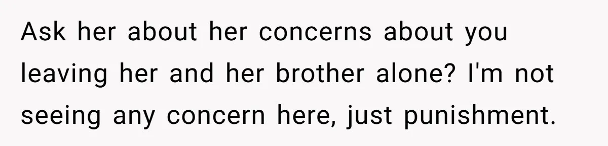 Ask her about her concerns about you leaving her and her brother alone? I'm not seeing any concern here, just punishment.