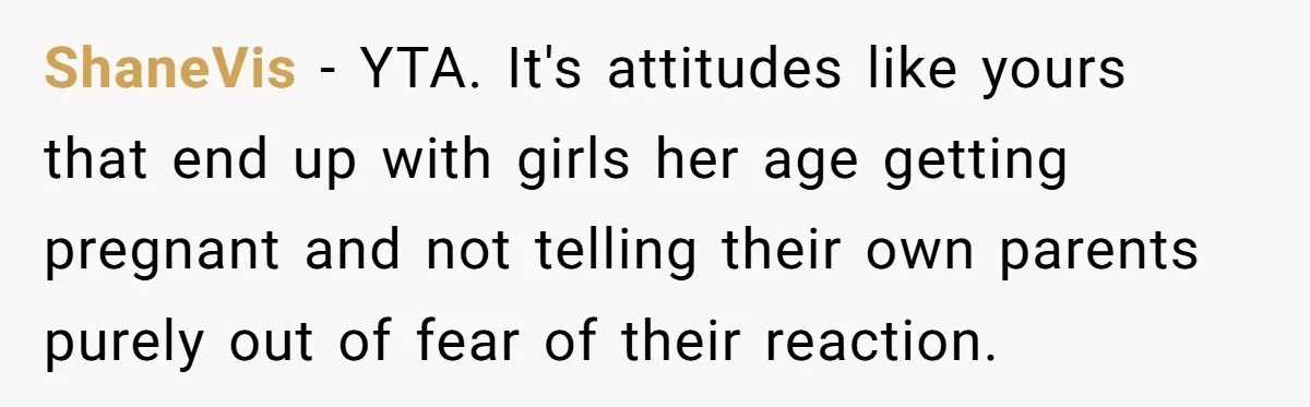 ShaneVis − YTA. It's attitudes like yours that end up with girls her age getting pregnant and not telling their own parents purely out of fear of their reaction.