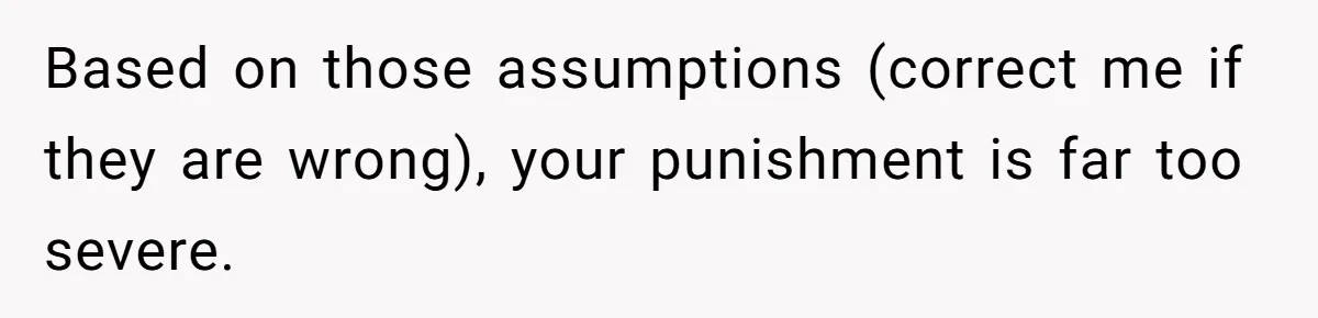 Based on those assumptions (correct me if they are wrong), your punishment is far too severe.