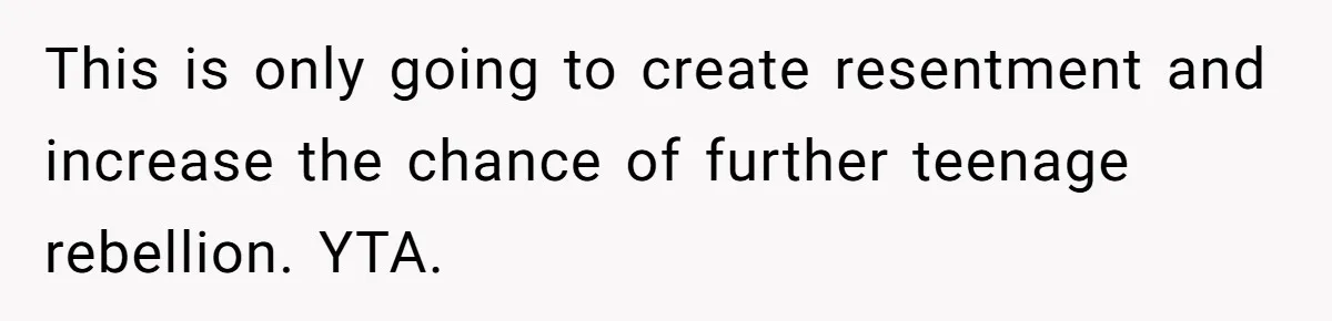 This is only going to create resentment and increase the chance of further teenage rebellion. YTA.