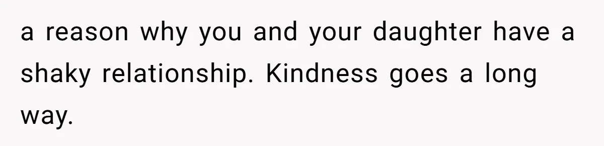 a reason why you and your daughter have a shaky relationship. Kindness goes a long way.