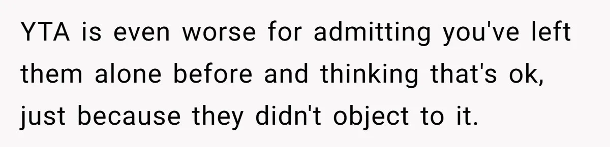 YTA is even worse for admitting you've left them alone before and thinking that's ok, just because they didn't object to it.