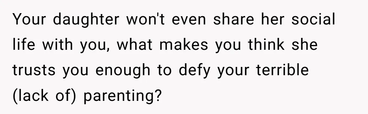 Your daughter won't even share her social life with you, what makes you think she trusts you enough to defy your terrible (lack of) parenting?
