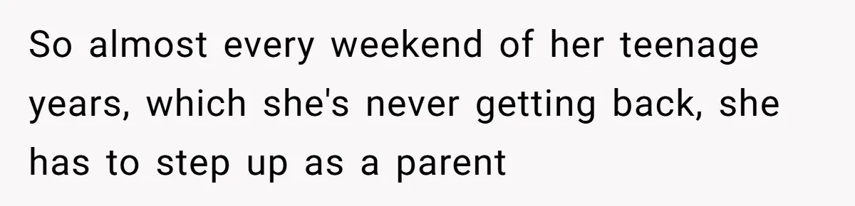 So almost every weekend of her teenage years, which she's never getting back, she has to step up as a parent