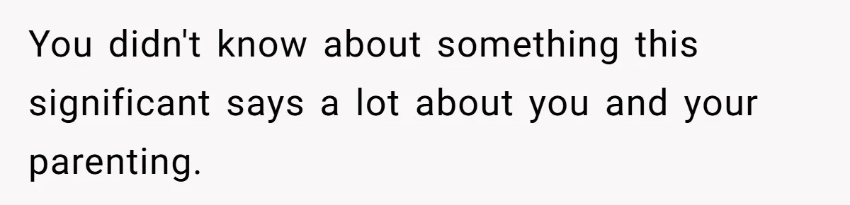 You didn't know about something this significant says a lot about you and your parenting.