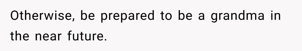 Otherwise, be prepared to be a grandma in the near future.