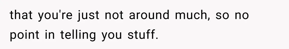 that you're just not around much, so no point in telling you stuff.