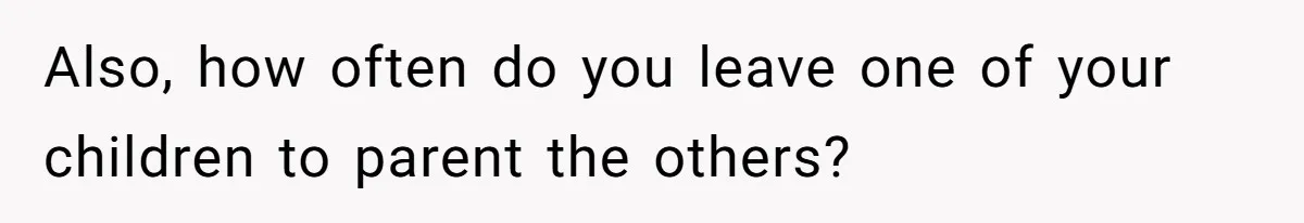 Also, how often do you leave one of your children to parent the others?
