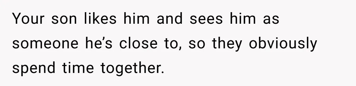 Your son likes him and sees him as someone he’s close to, so they obviously spend time together.