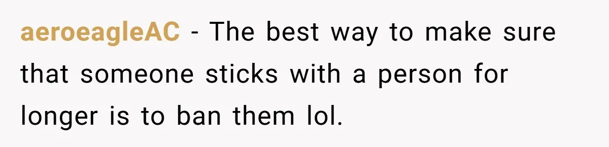 aeroeagleAC − The best way to make sure that someone sticks with a person for longer is to ban them lol.