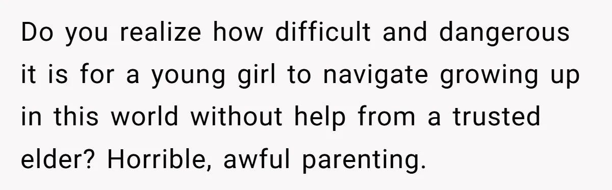 Do you realize how difficult and dangerous it is for a young girl to navigate growing up in this world without help from a trusted elder? Horrible, awful parenting.