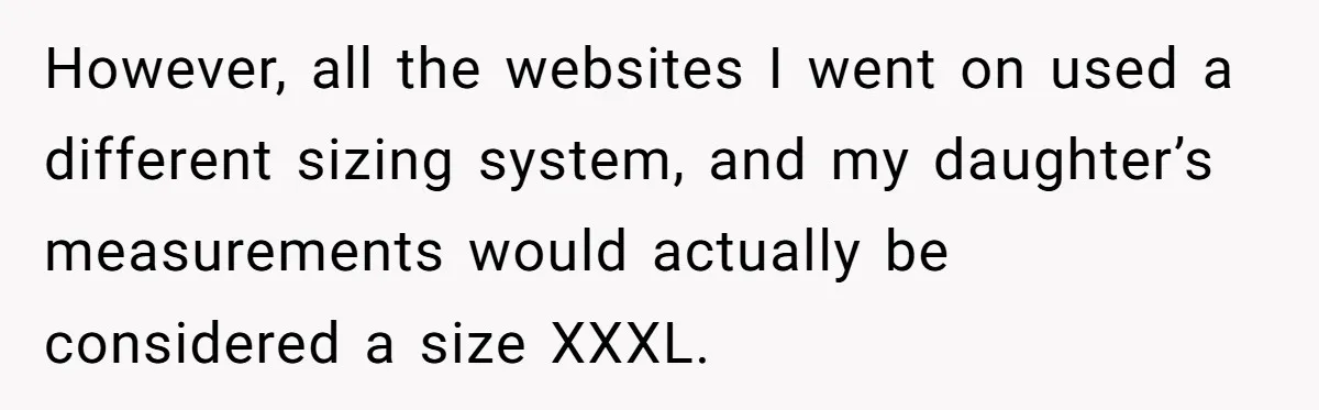 However, all the websites I went on used a different sizing system, and my daughter’s measurements would actually be considered a size XXXL.