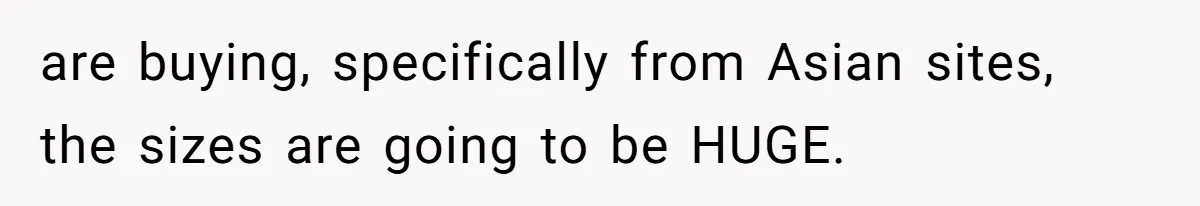 are buying, specifically from Asian sites, the sizes are going to be HUGE.