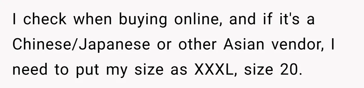 I check when buying online, and if it's a Chinese/Japanese or other Asian vendor, I need to put my size as XXXL, size 20.
