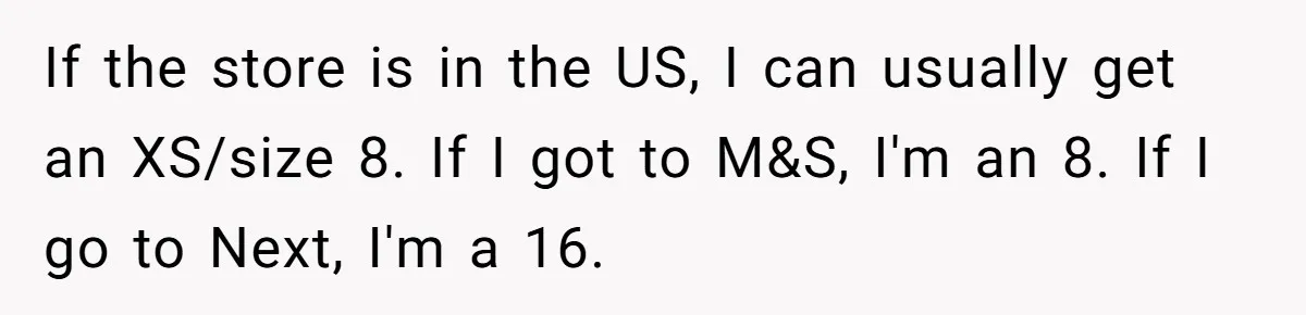 If the store is in the US, I can usually get an XS/size 8. If I got to M&S, I'm an 8. If I go to Next, I'm a 16.