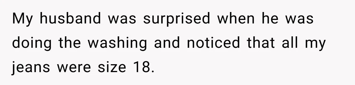 My husband was surprised when he was doing the washing and noticed that all my jeans were size 18.