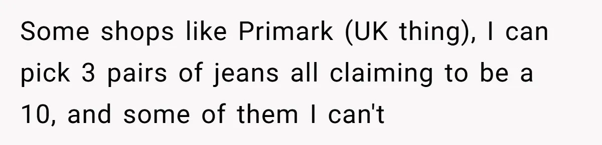 Some shops like Primark (UK thing), I can pick 3 pairs of jeans all claiming to be a 10, and some of them I can't