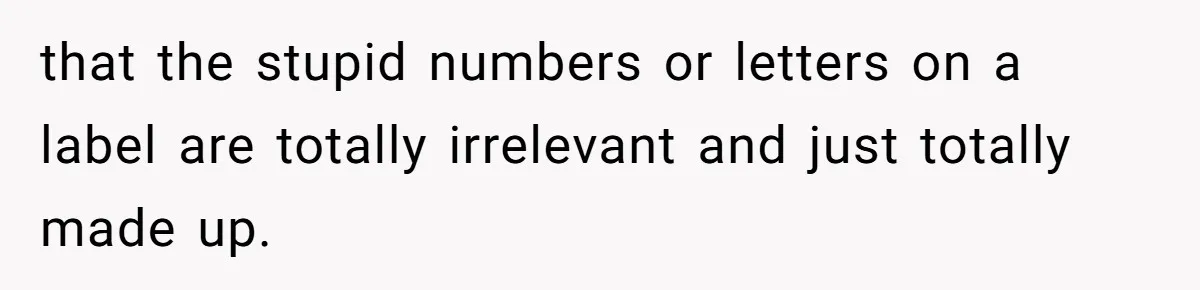 that the stupid numbers or letters on a label are totally irrelevant and just totally made up.