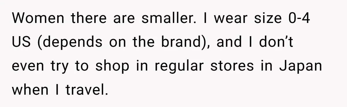 Women there are smaller. I wear size 0-4 US (depends on the brand), and I don’t even try to shop in regular stores in Japan when I travel.