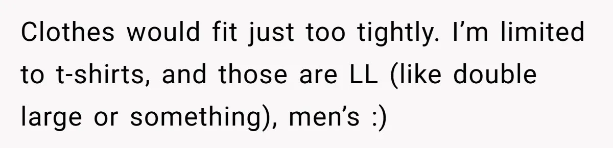 Clothes would fit just too tightly. I’m limited to t-shirts, and those are LL (like double large or something), men’s :)