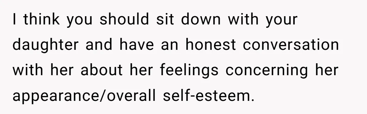 I think you should sit down with your daughter and have an honest conversation with her about her feelings concerning her appearance/overall self-esteem.