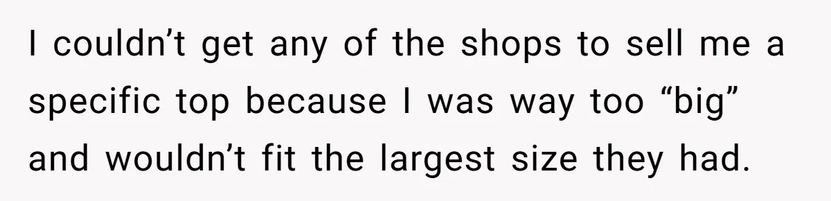 I couldn’t get any of the shops to sell me a specific top because I was way too “big” and wouldn’t fit the largest size they had.