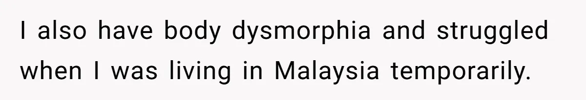 I also have body dysmorphia and struggled when I was living in Malaysia temporarily.