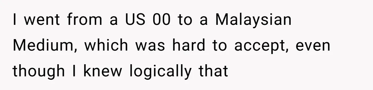 I went from a US 00 to a Malaysian Medium, which was hard to accept, even though I knew logically that