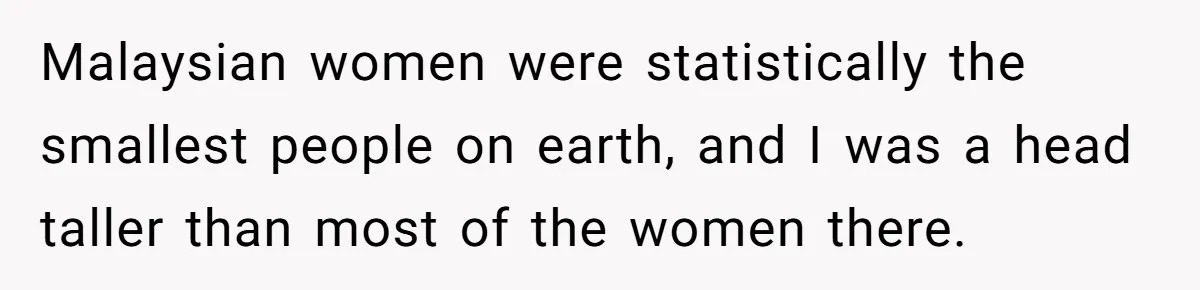 Malaysian women were statistically the smallest people on earth, and I was a head taller than most of the women there.