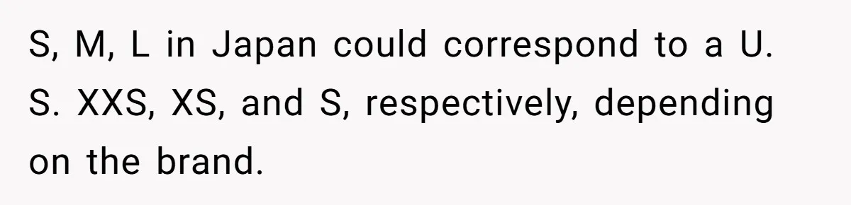 S, M, L in Japan could correspond to a U. S. XXS, XS, and S, respectively, depending on the brand.