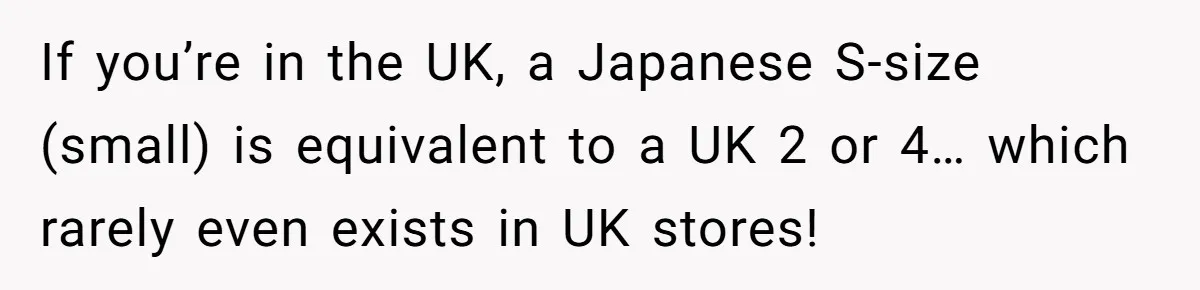 If you’re in the UK, a Japanese S-size (small) is equivalent to a UK 2 or 4… which rarely even exists in UK stores!