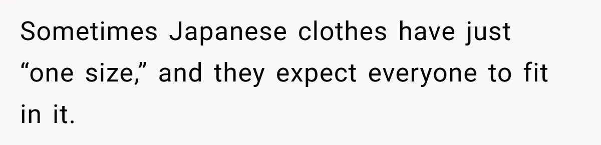 Sometimes Japanese clothes have just “one size,” and they expect everyone to fit in it.